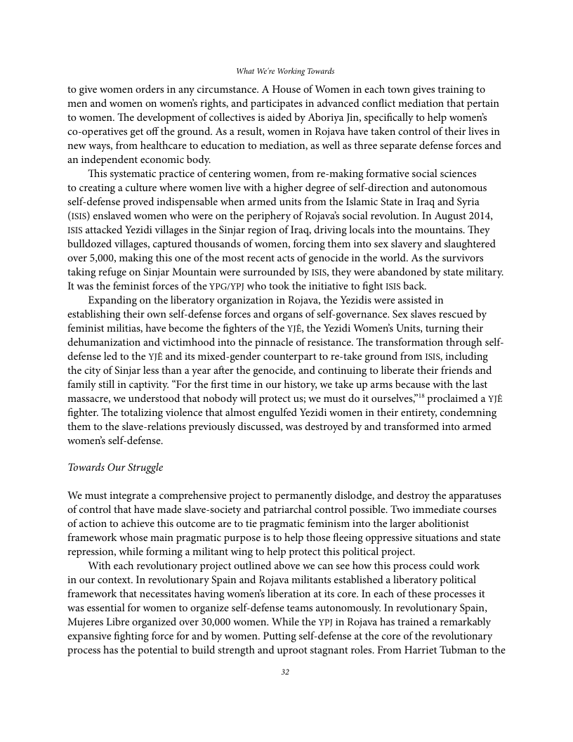 What We’re Working Towards  to give women orders in any circumstance. A House of Women in each town gives training to men and women on women’s rights, and participates in advanced conflict mediation that pertain to women. The development of collectives is aided by Aboriya Jin, specifically to help women’s co-operatives get off the ground. As a result, women in Rojava have taken control of their lives in new ways, from healthcare to education to mediation, as well as three separate defense forces and. an independent economic body.  ‘This systematic practice of centering women, from re-making formative social sciences to creating a culture where women live with a higher degree of self-direction and autonomous self-defense proved indispensable when armed units from the Islamic State in Iraq and Syria (1515) enslaved women who were on the periphery of Rojava’s social revolution. In August 2014, 1515 attacked Yezidi villages in the Sinjar region of Iraq, driving locals into the mountains. They bulldozed villages, captured thousands of women, forcing them into sex slavery and slaughtered over 5,000, making this one of the most recent acts of genocide in the world. As the survivors taking refuge on Sinjar Mountain were surrounded by ISIs, they were abandoned by state military. It was the feminist forces of the YPG/YP] who took the initiative to fight Isls back.  Expanding on the liberatory organization in Rojava, the Yezidis were assisted in establishing their own self-defense forces and organs of self-governance. Sex slaves rescued by feminist militias, have become the fighters of the YJE, the Yezidi Women’s Units, turning their dehumanization and victimhood into the pinnacle of resistance. The transformation through self- defense led to the V£ and its mixed-gender counterpart to re-take ground from Is1s, including the city of Sinjar less than a year after the genocide, and continuing to liberate their friends and family still in captivity. “For the first time in our history, we take up arms because with the last massacre, we understood that nobody will protect us; we must do it ourselves,” proclaimed a YJE fighter. The totalizing violence that almost engulfed Yezidi women in their entirety, condemning them to the slave-relations previously discussed, was destroyed by and transformed into armed womens self-defense.  Towards Our Struggle  We must integrate a comprehensive project to permanently dislodge, and destroy the apparatuses of control that have made slave-society and patriarchal control possible. Two immediate courses of action to achieve this outcome are to tie pragmatic feminism into the larger abolitionist framework whose main pragmatic purpose is to help those fleeing oppressive situations and state repression, while forming a militant wing to help protect this political project.  With each revolutionary project outlined above we can see how this process could work in our context. In revolutionary Spain and Rojava militants established a liberatory political framework that necessitates having women’s liberation at its core. In cach of these processes it was essential for women to organize self-defense teams autonomously. In revolutionary Spain, Mujeres Libre organized over 30,000 women. While the YP in Rojava has trained a remarkably expansive fighting force for and by women. Putting self-defense at the core of the revolutionary process has the potential to build strength and uproot stagnant roles. From Harriet Tubman to the  2 